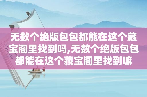 无数个绝版包包都能在这个藏宝阁里找到吗,无数个绝版包包都能在这个藏宝阁里找到嘛