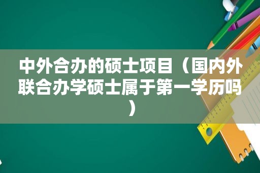 中外合办的硕士项目（国内外联合办学硕士属于第一学历吗）