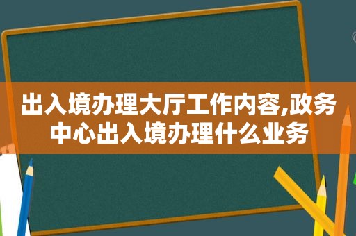 出入境办理大厅工作内容,政务中心出入境办理什么业务