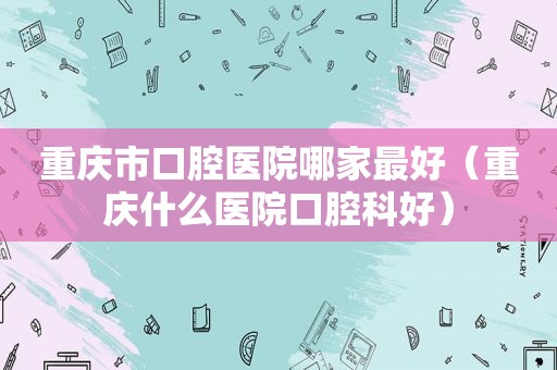 重庆市口腔医院哪家最好（重庆什么医院口腔科好）