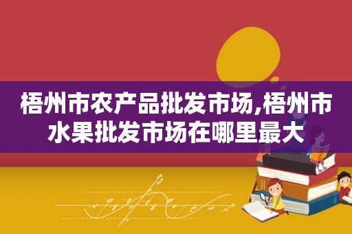 梧州市农产品批发市场,梧州市水果批发市场在哪里最大