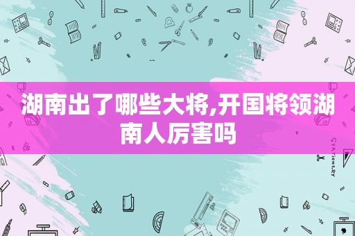 湖南出了哪些大将,开国将领湖南人厉害吗