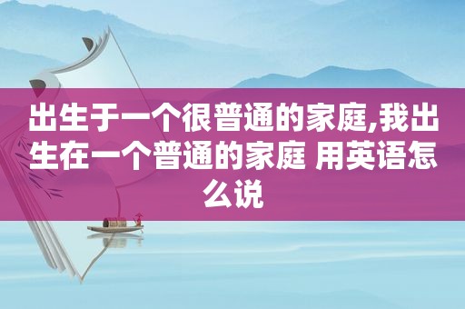 出生于一个很普通的家庭,我出生在一个普通的家庭 用英语怎么说