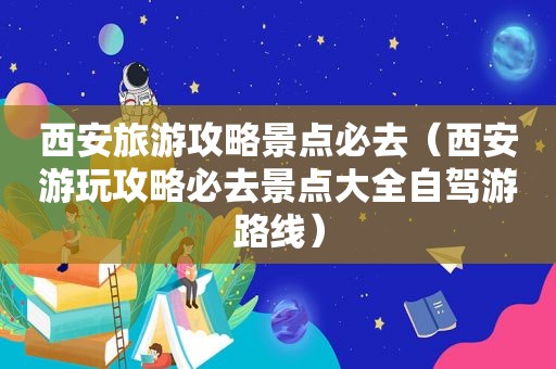 西安旅游攻略景点必去（西安游玩攻略必去景点大全自驾游路线）