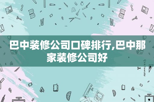 巴中装修公司口碑排行,巴中那家装修公司好