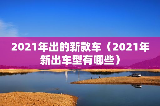2021年出的新款车（2021年新出车型有哪些）