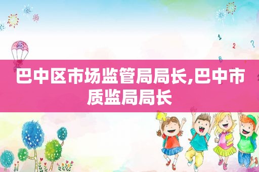 巴中区市场监管局局长,巴中市质监局局长