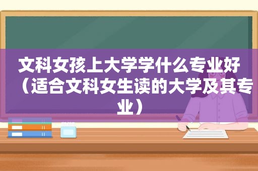 文科女孩上大学学什么专业好（适合文科女生读的大学及其专业）