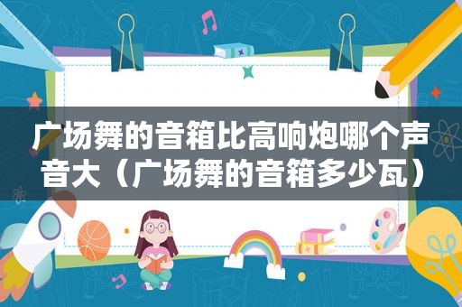 广场舞的音箱比高响炮哪个声音大（广场舞的音箱多少瓦）