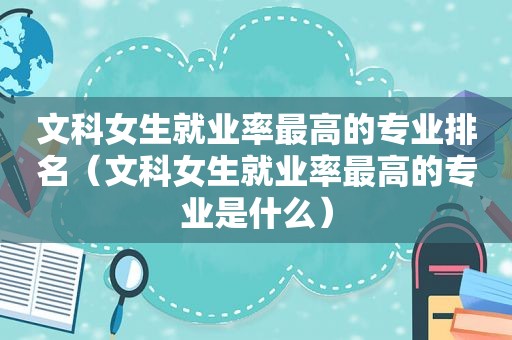 文科女生就业率最高的专业排名（文科女生就业率最高的专业是什么）