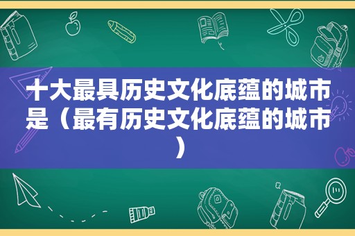 十大最具历史文化底蕴的城市是（最有历史文化底蕴的城市）