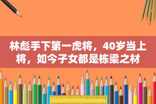 林彪手下第一虎将，40岁当上将，如今子女都是栋梁之材