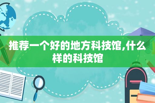 推荐一个好的地方科技馆,什么样的科技馆