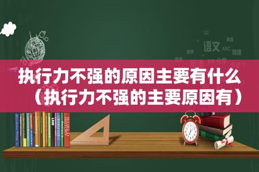 执行力不强的原因主要有什么（执行力不强的主要原因有）