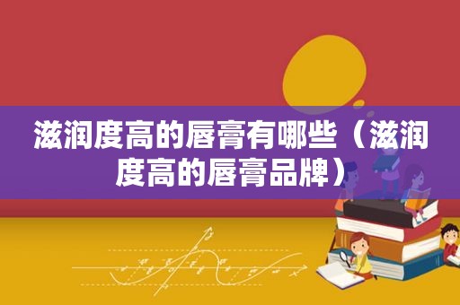 滋润度高的唇膏有哪些（滋润度高的唇膏品牌）