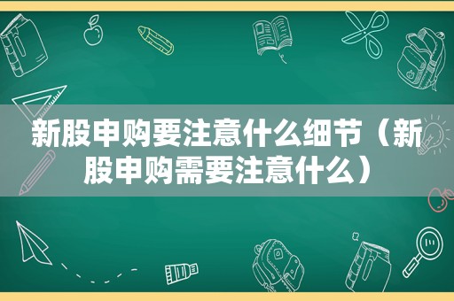 新股申购要注意什么细节（新股申购需要注意什么）