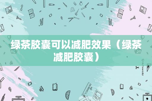绿茶胶囊可以减肥效果（绿茶减肥胶囊）