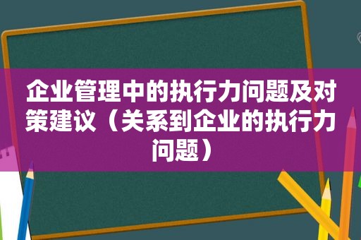 企业管理中的执行力问题及对策建议（关系到企业的执行力问题）