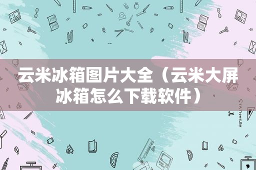 云米冰箱图片大全（云米大屏冰箱怎么下载软件）
