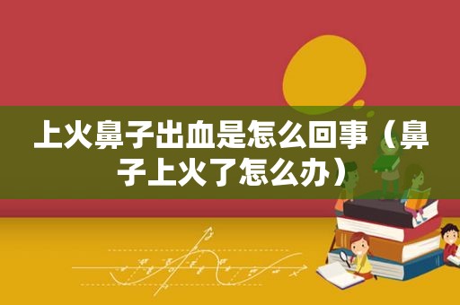 上火鼻子出血是怎么回事（鼻子上火了怎么办）