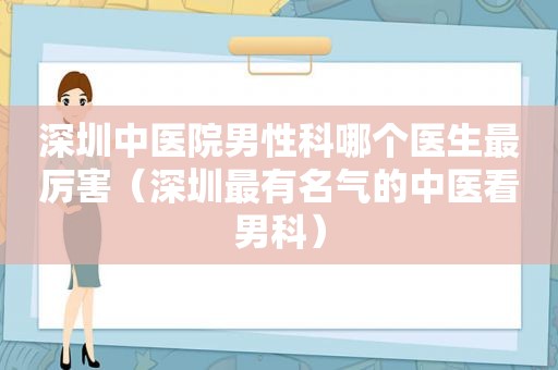 深圳中医院男性科哪个医生最厉害（深圳最有名气的中医看男科）