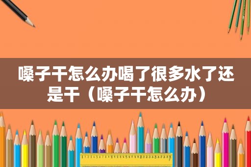嗓子干怎么办喝了很多水了还是干（嗓子干怎么办）