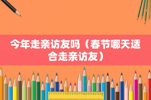 今年走亲访友吗（春节哪天适合走亲访友）