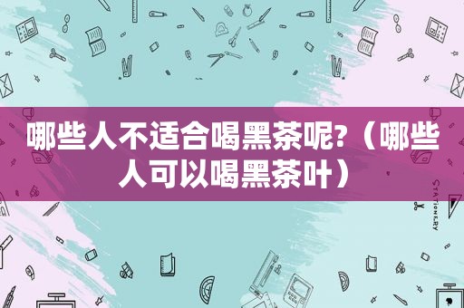 哪些人不适合喝黑茶呢?（哪些人可以喝黑茶叶）