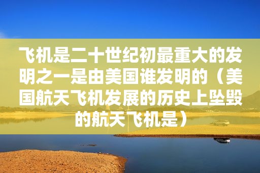 飞机是二十世纪初最重大的发明之一是由美国谁发明的（美国航天飞机发展的历史上坠毁的航天飞机是）