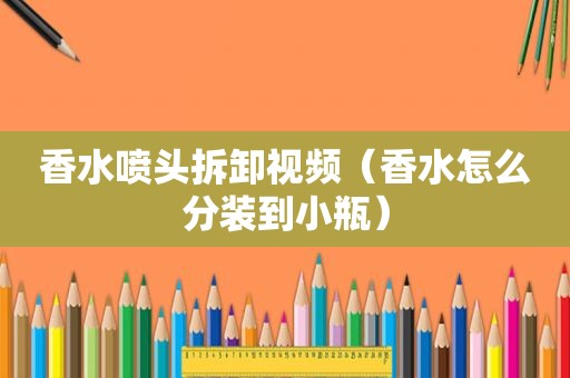 香水喷头拆卸视频（香水怎么分装到小瓶）