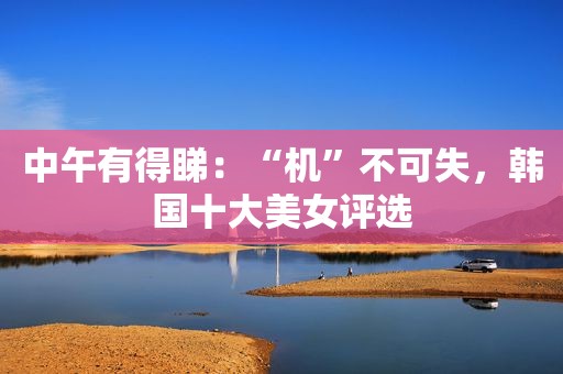 中午有得睇：“机”不可失，韩国十大美女评选