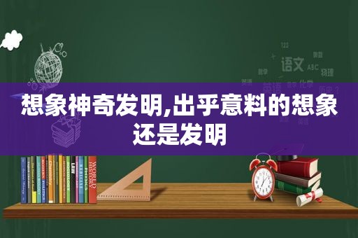 想象神奇发明,出乎意料的想象还是发明