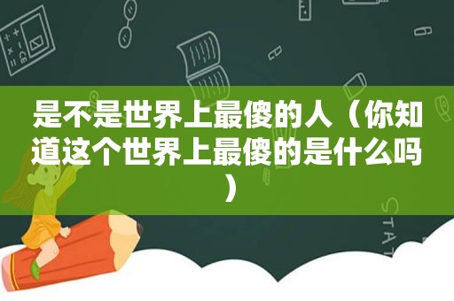 是不是世界上最傻的人（你知道这个世界上最傻的是什么吗）