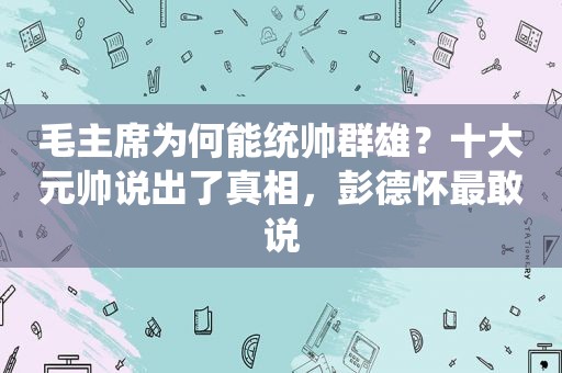 毛主席为何能统帅群雄？十大元帅说出了真相，彭德怀最敢说