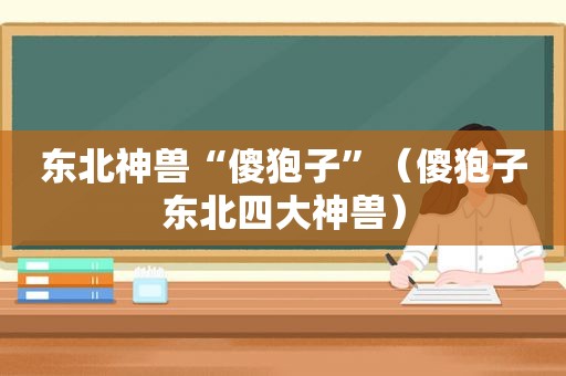 东北神兽“傻狍子”（傻狍子东北四大神兽）