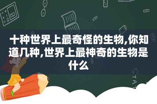 十种世界上最奇怪的生物,你知道几种,世界上最神奇的生物是什么