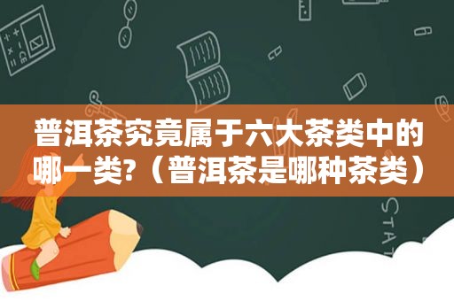 普洱茶究竟属于六大茶类中的哪一类?（普洱茶是哪种茶类）