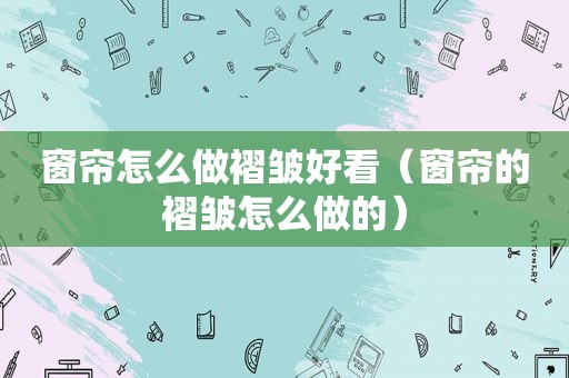 窗帘怎么做褶皱好看（窗帘的褶皱怎么做的）
