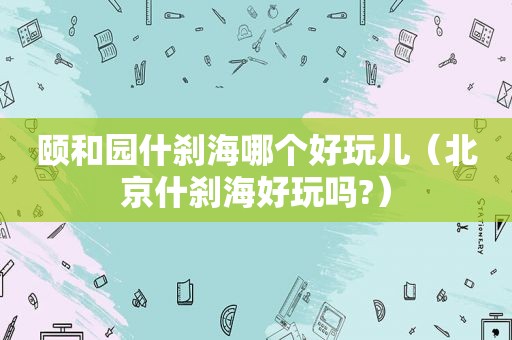 颐和园什刹海哪个好玩儿（北京什刹海好玩吗?）