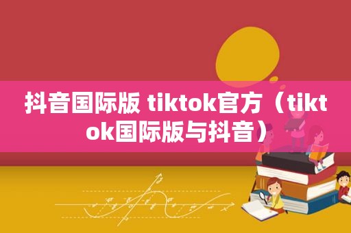 抖音国际版 tiktok官方（tiktok国际版与抖音）