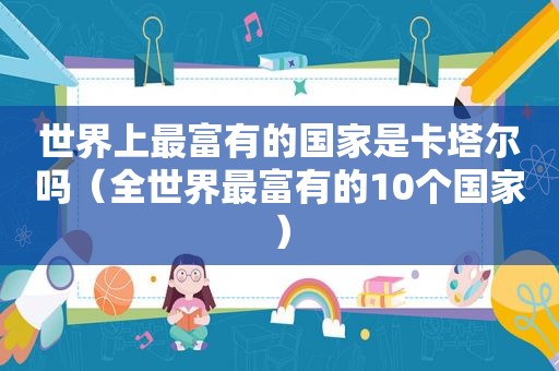 世界上最富有的国家是卡塔尔吗（全世界最富有的10个国家）