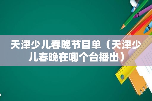 天津少儿春晚节目单（天津少儿春晚在哪个台播出）