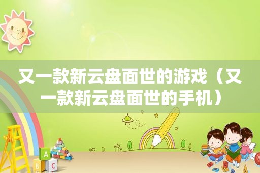 又一款新云盘面世的游戏（又一款新云盘面世的手机）