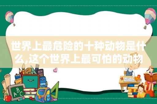 世界上最危险的十种动物是什么,这个世界上最可怕的动物