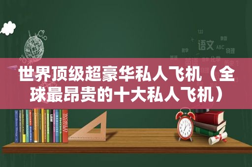 世界顶级超豪华私人飞机（全球最昂贵的十大私人飞机）