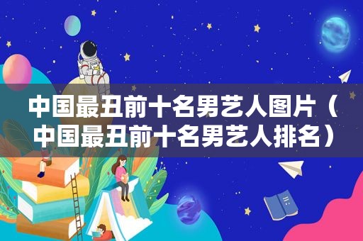 中国最丑前十名男艺人图片（中国最丑前十名男艺人排名）