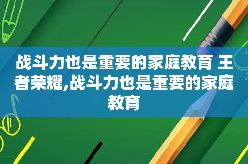 战斗力也是重要的家庭教育 王者荣耀,战斗力也是重要的家庭教育