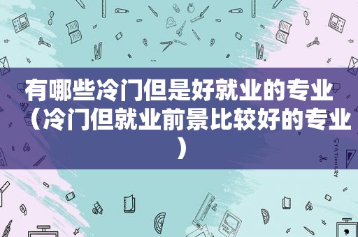 有哪些冷门但是好就业的专业（冷门但就业前景比较好的专业）
