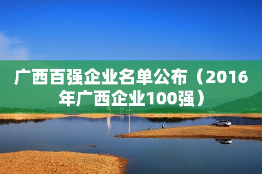广西百强企业名单公布（2016年广西企业100强）