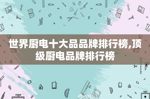世界厨电十大品品牌排行榜,顶级厨电品牌排行榜